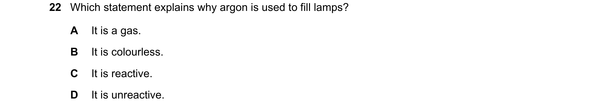 Question 10: Which statement explains why argon is used to fill lamps? A It is a gas. B It is colourless. C It is reactive. D It is unreactive.