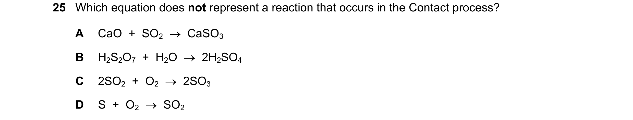 Question 24: Which equation does not represent a reaction that occurs in the Contact process? A CaO + SO2 CaSO3 B H2S2O7 + H2O 2H2SO4 C 2SO2…