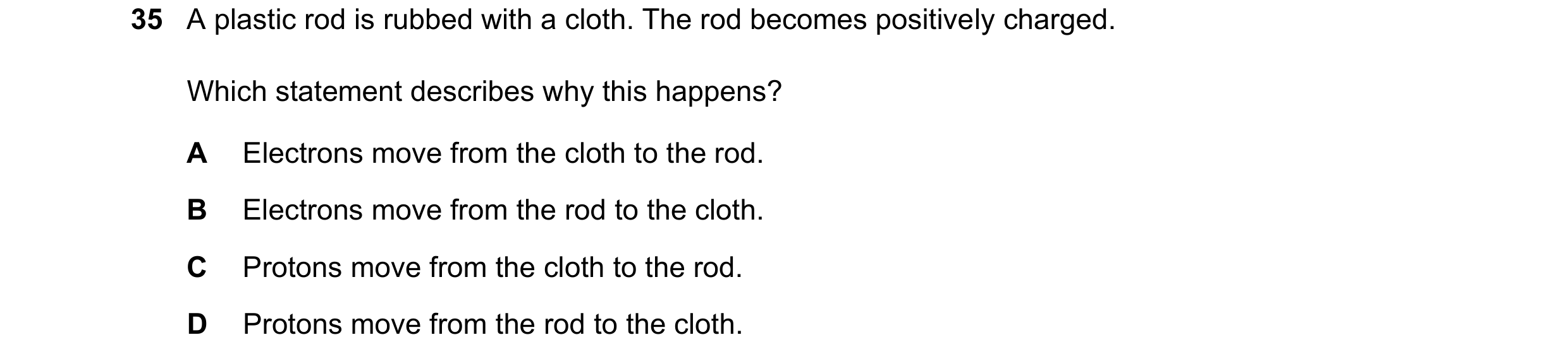 Question 31: A plastic rod is rubbed with a cloth. The rod becomes positively charged. Which statement describes why this happens? A Electrons move from…