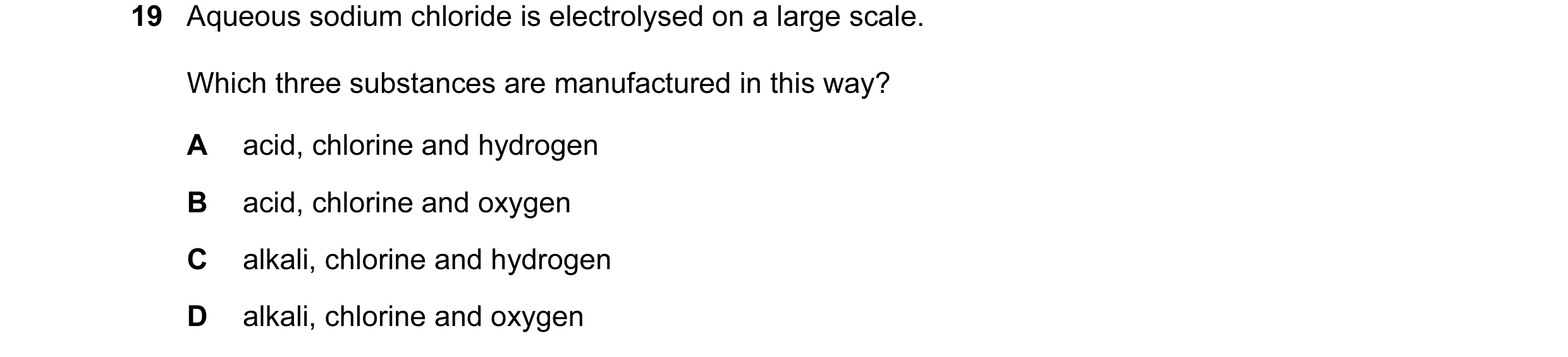 Question 6: Aqueous sodium chloride is electrolysed on a large scale. Which three substances are manufactured in this way? A acid, chlorine and hydroge…
