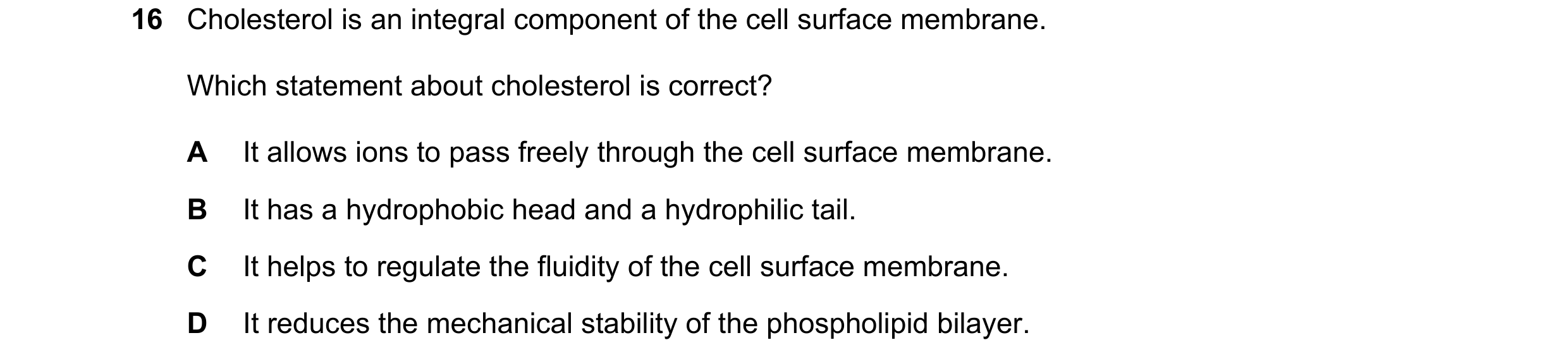 Question 77: Cholesterol is an integral component of the cell surface membrane. Which statement about cholesterol is correct? A It allows ions to pass f…