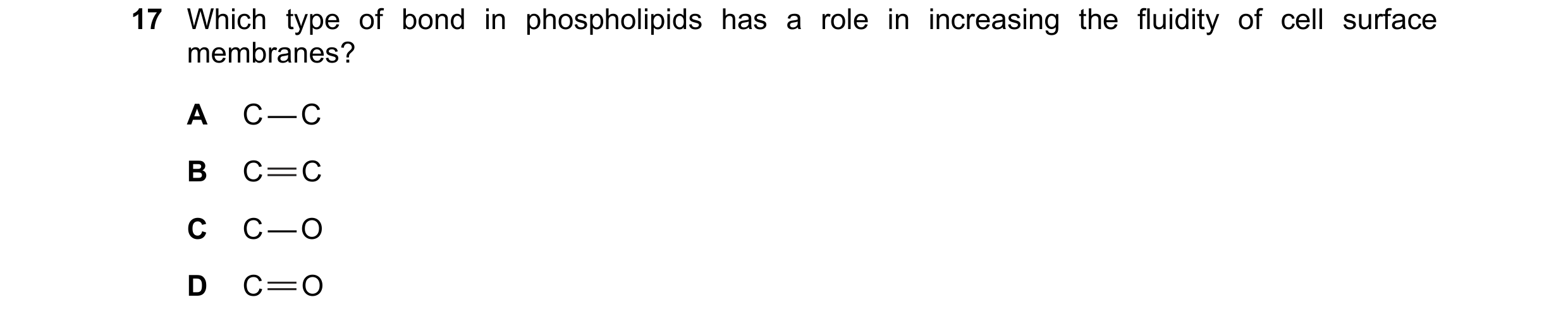 Question 78: Which type of bond in phospholipids has a role in increasing the fluidity of cell surface membranes? A C — C B C C C C — O D C O