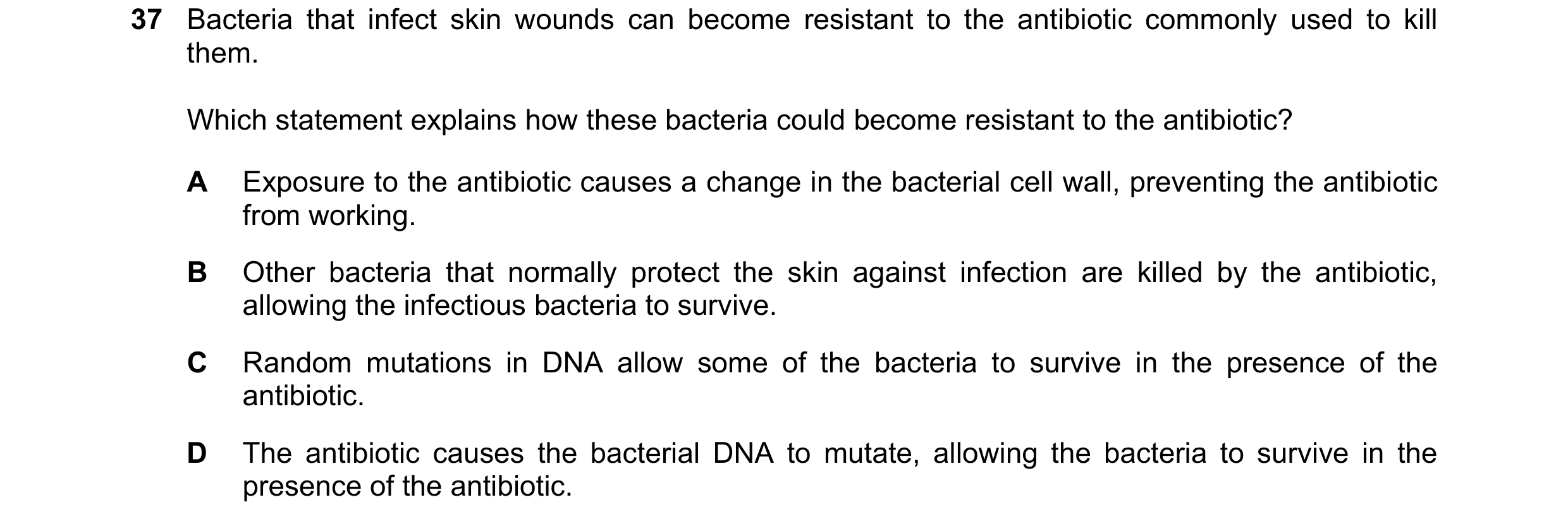 Question 37: Bacteria that infect skin wounds can become resistant to the antibiotic commonly used to kill them. Which statement explains how these bact…