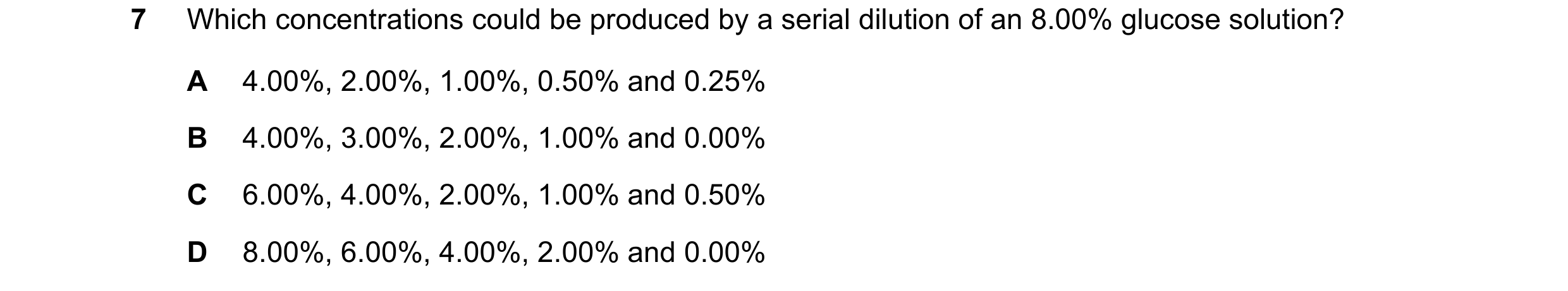 Question 48: Which concentrations could be produced by a serial dilution of an 8.00% glucose solution? A 4.00%, 2.00%, 1.00%, 0.50% and 0.25% B 4.00%, 3…
