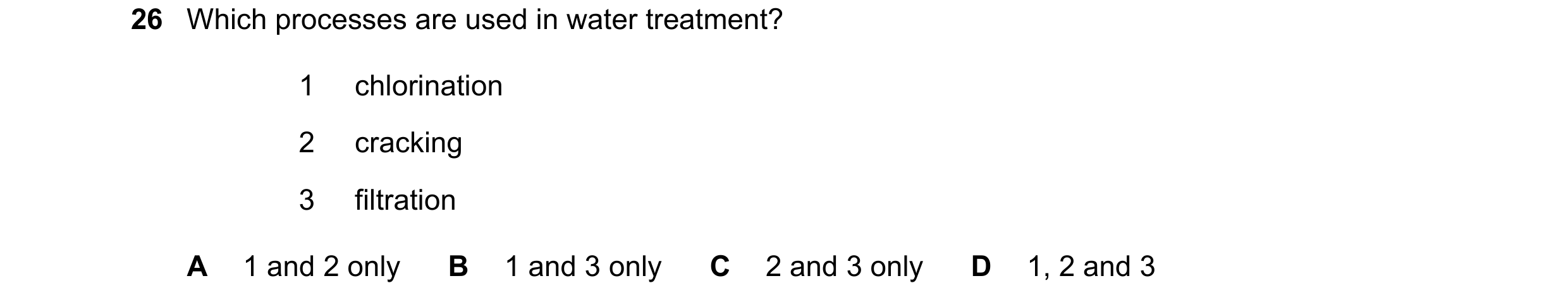 Question 26: Which processes are used in water treatment? 1 chlorination 2 cracking 3 filtration A 1 and 2 only B 1 and 3 only C 2 and 3 only D 1, 2 and…