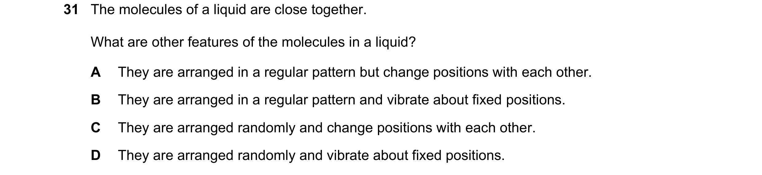 Question 64: The molecules of a liquid are close together. What are other features of the molecules in a liquid? A They are arranged in a regular patter…
