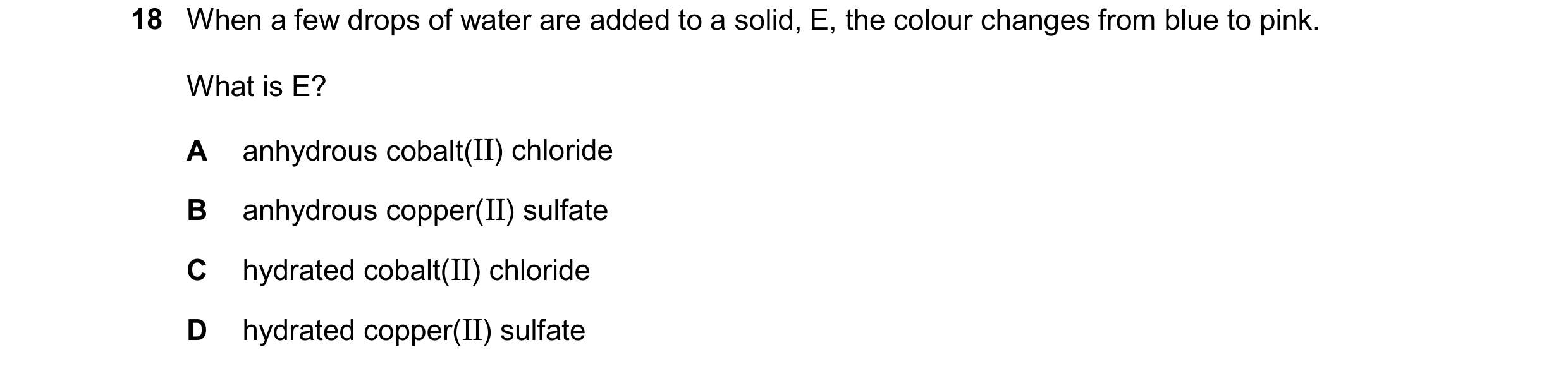 Question 31: When a few drops of water are added to a solid, E, the colour changes from blue to pink. What is E? A anhydrous cobalt(II) chloride B anhyd…