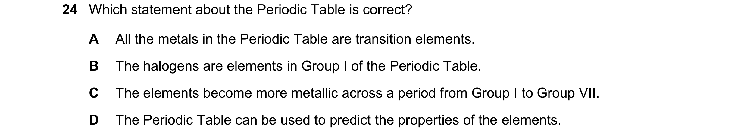Question 19: Which statement about the Periodic Table is correct? A All the metals in the Periodic Table are transition elements. B The halogens are ele…