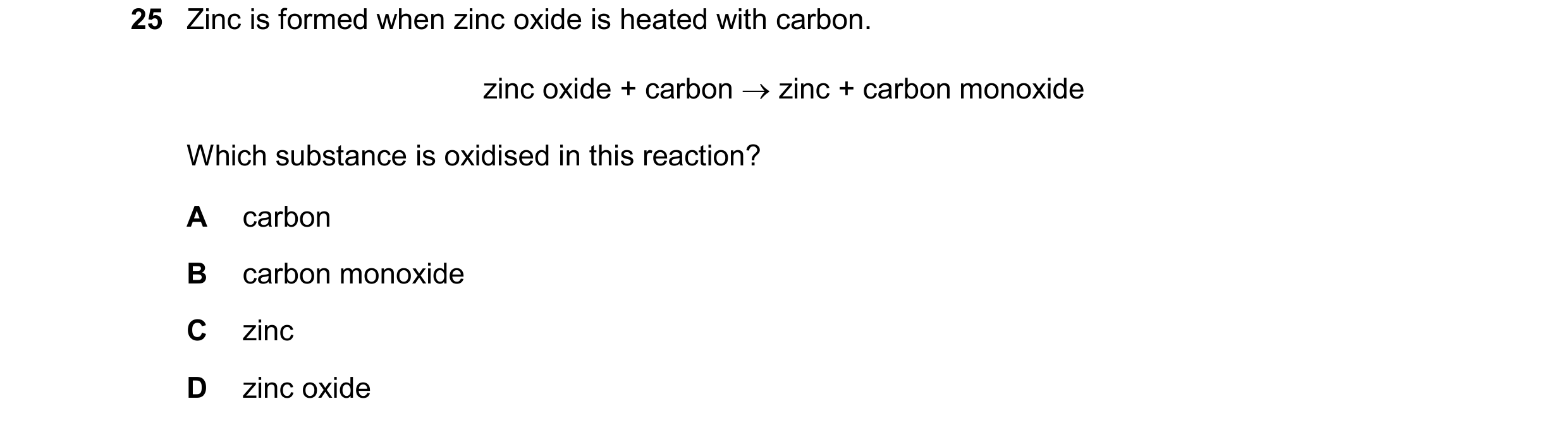 Question 20: Zinc is formed when zinc oxide is heated with carbon. zinc oxide + carbon zinc + carbon monoxide Which substance is oxidised in this reac…