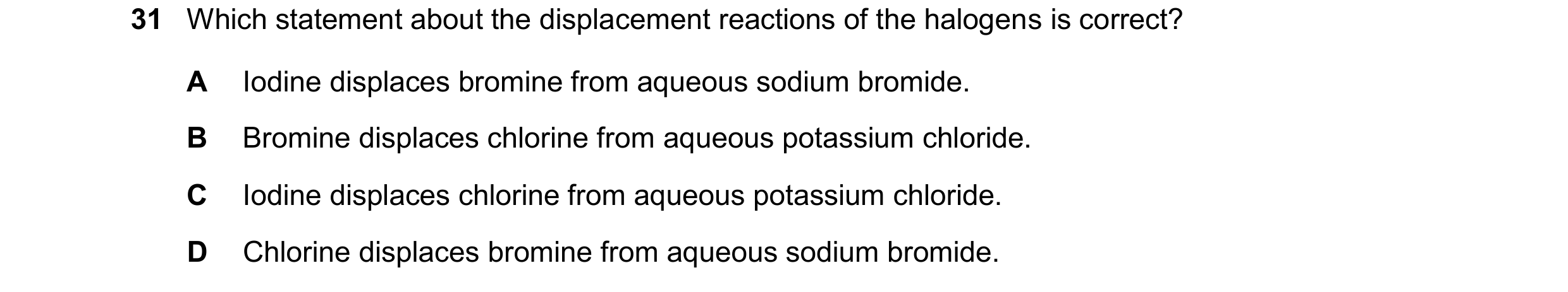 Question 17: Which statement about the displacement reactions of the halogens is correct? A Iodine displaces bromine from aqueous sodium bromide. B Brom…