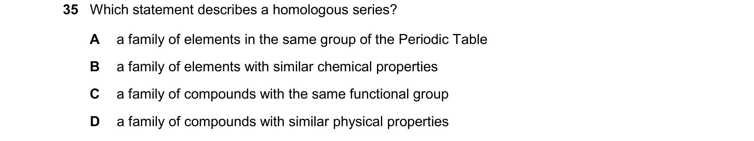 Question 17: Which statement describes a homologous series? A a family of elements in the same group of the Periodic Table B a family of elements with s…