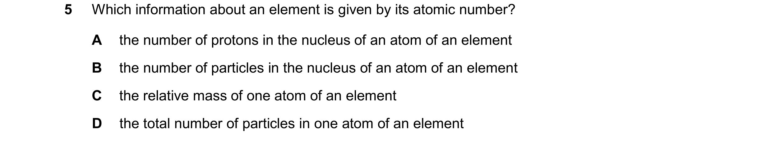 Question 15: Which information about an element is given by its atomic number? A the number of protons in the nucleus of an atom of an element B the num…