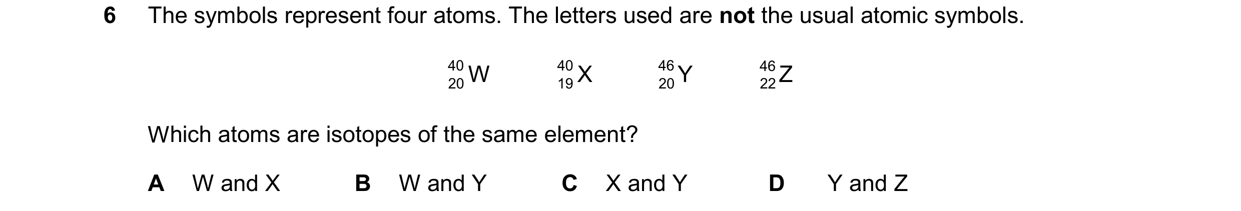 Question 14: The symbols represent four atoms. The letters used are not the usual atomic symbols. 40 W 40 X 46 Y 46 Z 20 19 20 22 Which atoms are isotop…