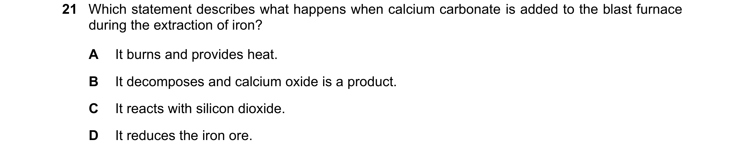 Question 17: Which statement describes what happens when calcium carbonate is added to the blast furnace during the extraction of iron? A It burns and p…