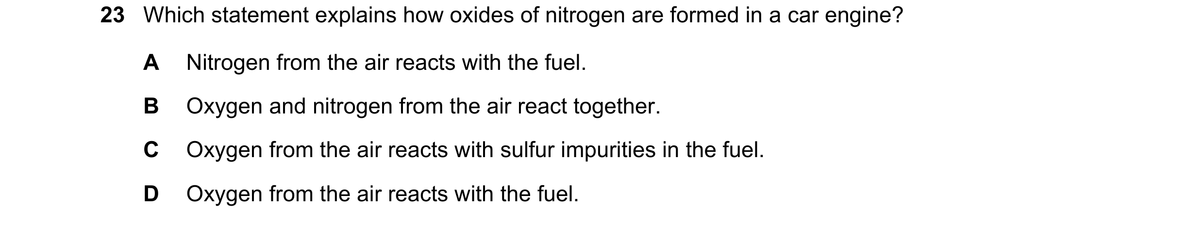 Question 18: Which statement explains how oxides of nitrogen are formed in a car engine? A Nitrogen from the air reacts with the fuel. B Oxygen and nitr…