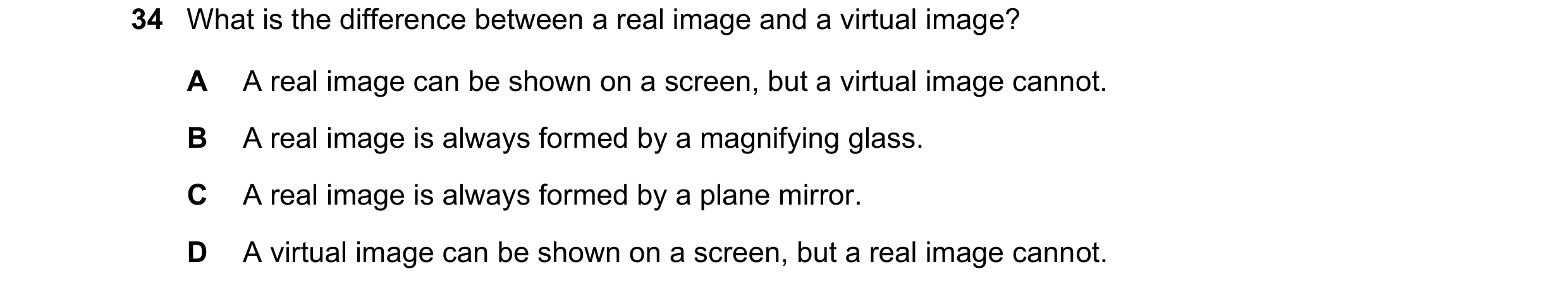 Question 25: What is the difference between a real image and a virtual image? A A real image can be shown on a screen, but a virtual image cannot. B A r…