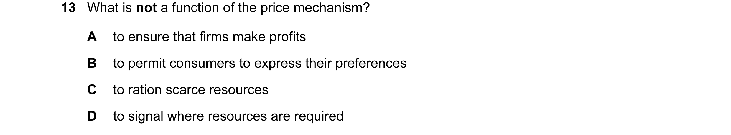 Question 28: What is not a function of the price mechanism? A to ensure that firms make profits B to permit consumers to express their preferences C to …