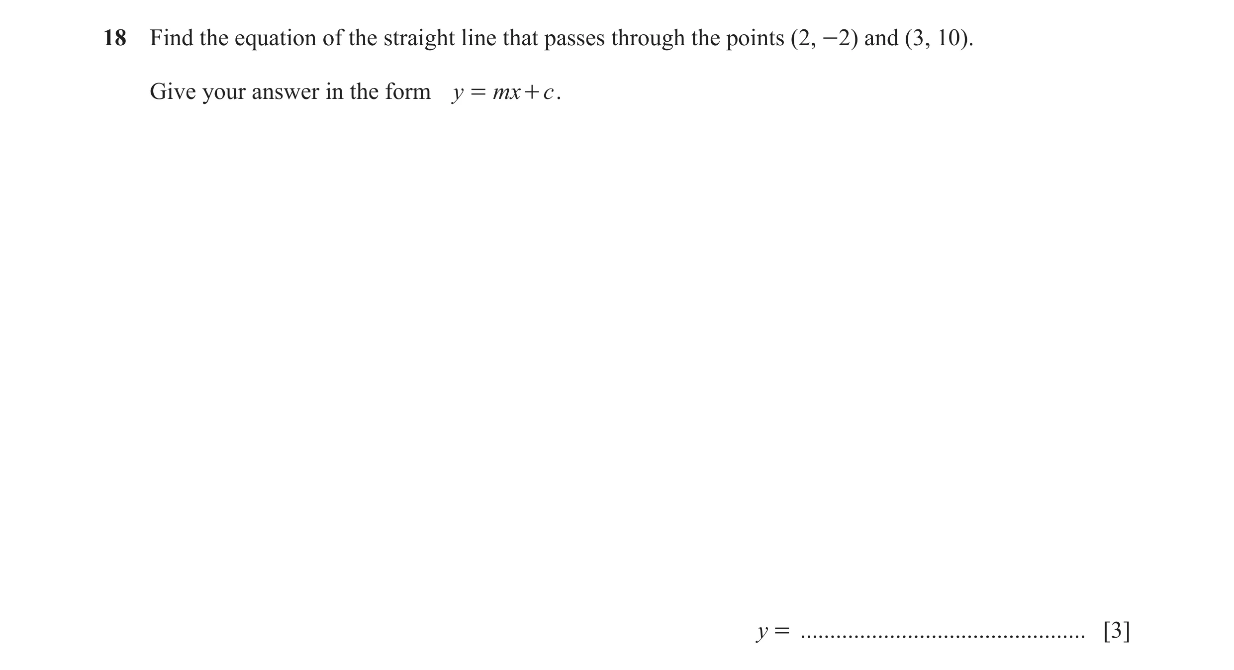 Question 35: Find the equation of the straight line that passes through the points (2, -2) and (3, 10). Give your answer in the form y = mx + c . y = ..…