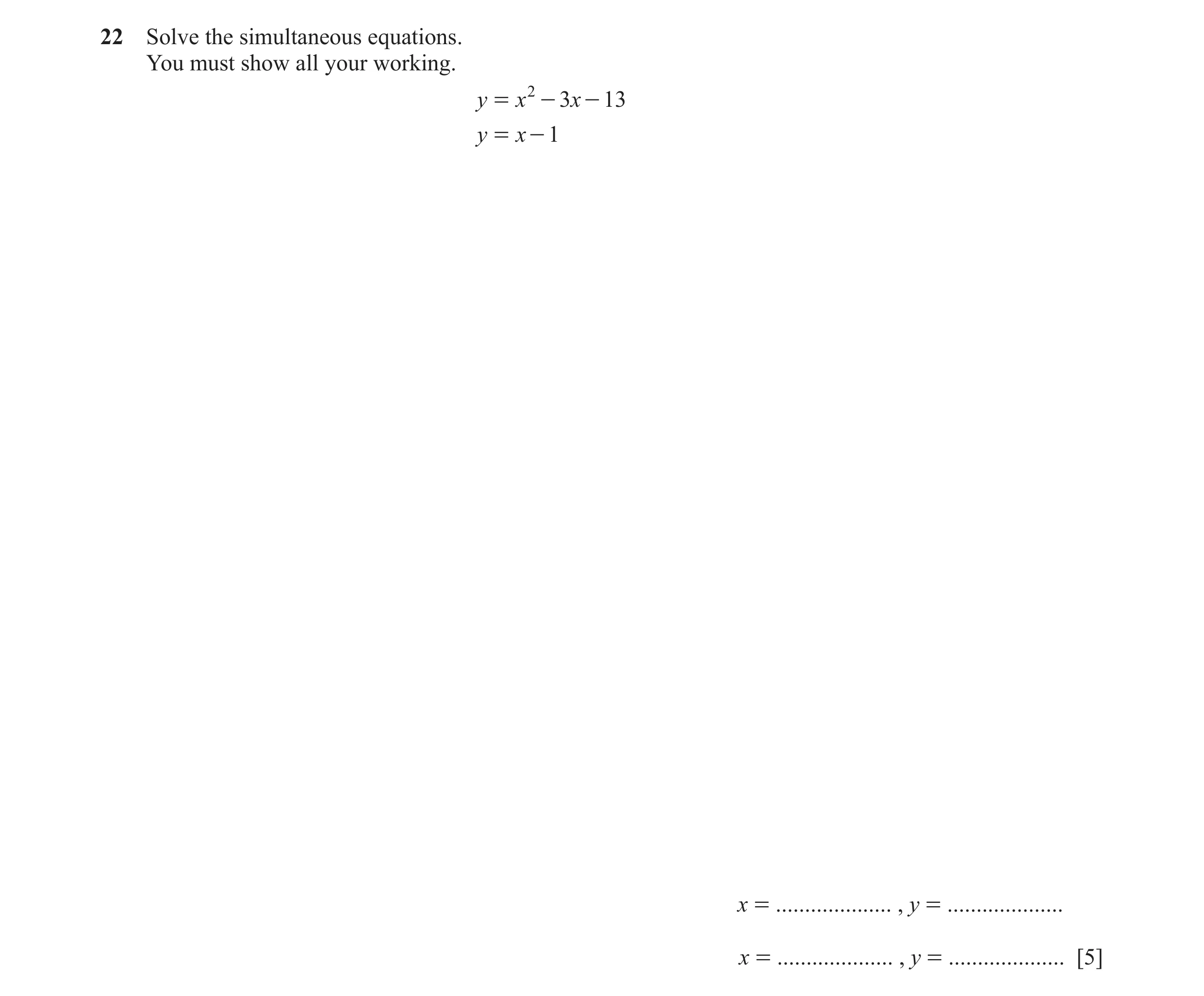 Question 107: Solve the simultaneous equations. You must show all your working. y = x 2 - 3x - 13 y = x - 1 x = .................... , y = ..............…