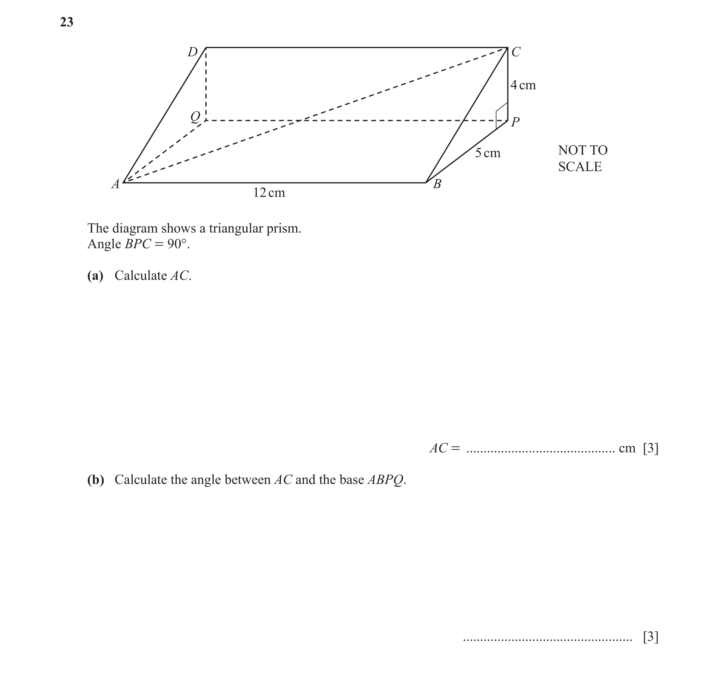 Question 17: D C 4 cm Q P 5 cm NOT TO SCALE A B 12 cm The diagram shows a triangular prism. Angle BPC = 90°. (a) Calculate AC. AC = ....................…