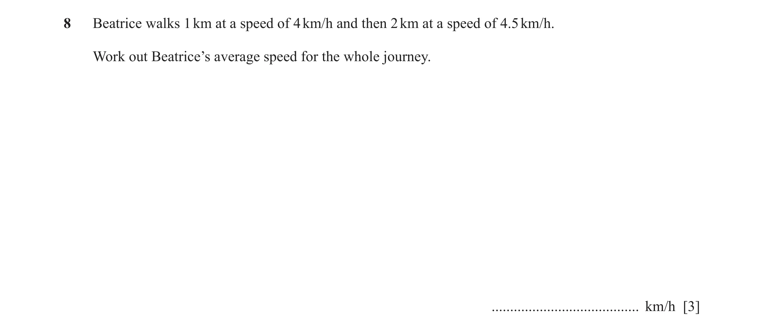 Question 75: Beatrice walks 1 km at a speed of 4 km/h and then 2 km at a speed of 4.5 km/h. Work out Beatrice’s average speed for the whole journey. ...…