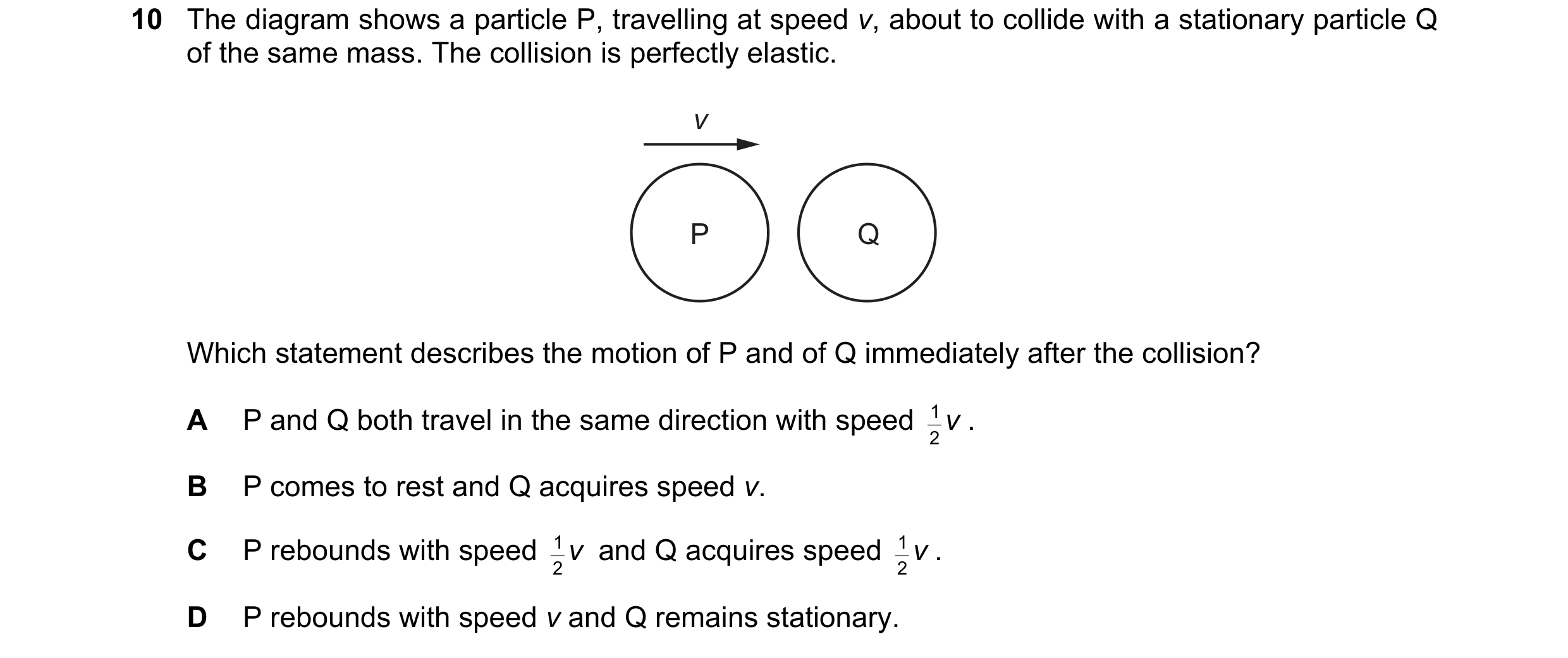 Question 133: The diagram shows a particle P, travelling at speed v, about to collide with a stationary particle Q of the same mass. The collision is per…