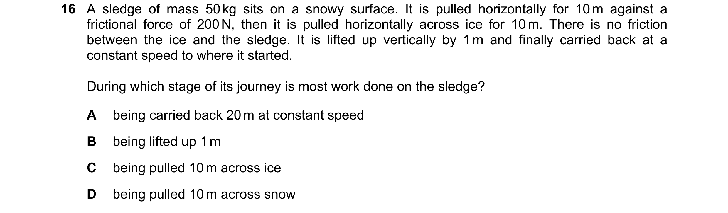Question 182: A sledge of mass 50 kg sits on a snowy surface. It is pulled horizontally for 10 m against a frictional force of 200 N, then it is pulled h…