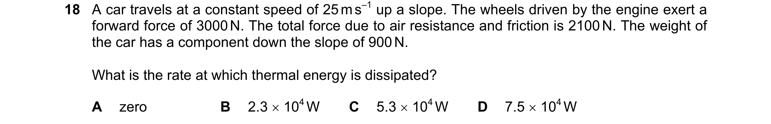 Question 183: A car travels at a constant speed of 25 m s–1 up a slope. The wheels driven by the engine exert a forward force of 3000 N. The total force …