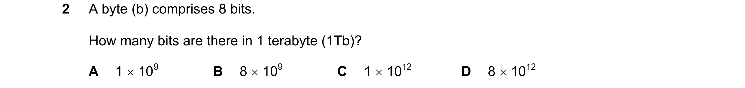 Question 102: A byte (b) comprises 8 bits. How many bits are there in 1 terabyte (1Tb)? A 1 × 109 B 8 × 109 C 1 × 1012 D 8 × 1012