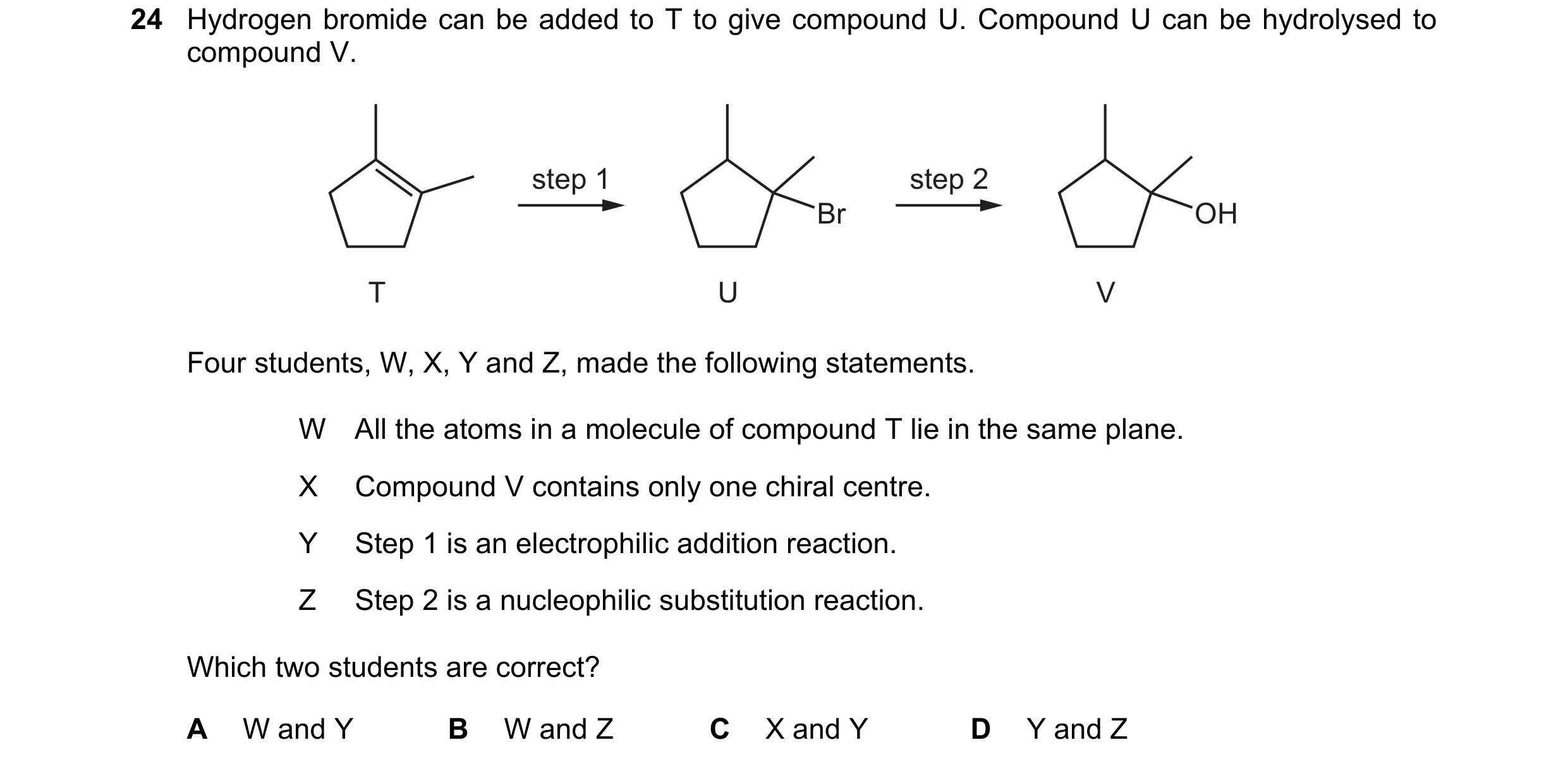 Question 106: Hydrogen bromide can be added to T to give compound U. Compound U can be hydrolysed to compound V. step 1 step 2 Br OH T U V Four students,…