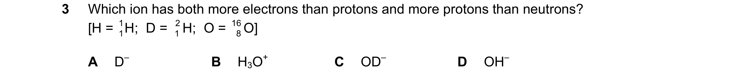 Question 57: Which ion has both more electrons than protons and more protons than neutrons? [H = 1 1H;  D = 2 1 H;  O = 16 8 O] A D– B H3O+ C OD– D OH–