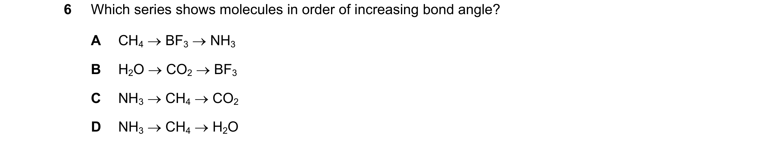 Question 35: Which series shows molecules in order of increasing bond angle? A CH4 → BF3 → NH3 B H2O → CO2 → BF3 C NH3 → CH4 → CO2 D NH3 → CH4 → H2O