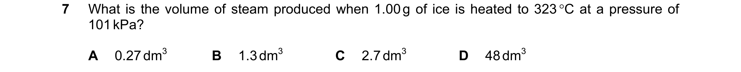 Question 114: What is the volume of steam produced when 1.00 g of ice is heated to 323 °C at a pressure of 101 kPa? A 0.27 dm3 B 1.3 dm3 C 2.7 dm3 D 48 d…