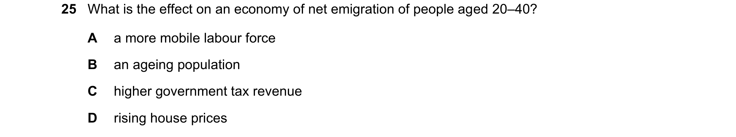 Question 104: What is the effect on an economy of net emigration of people aged 20–40? A a more mobile labour force B an ageing population C higher gover…
