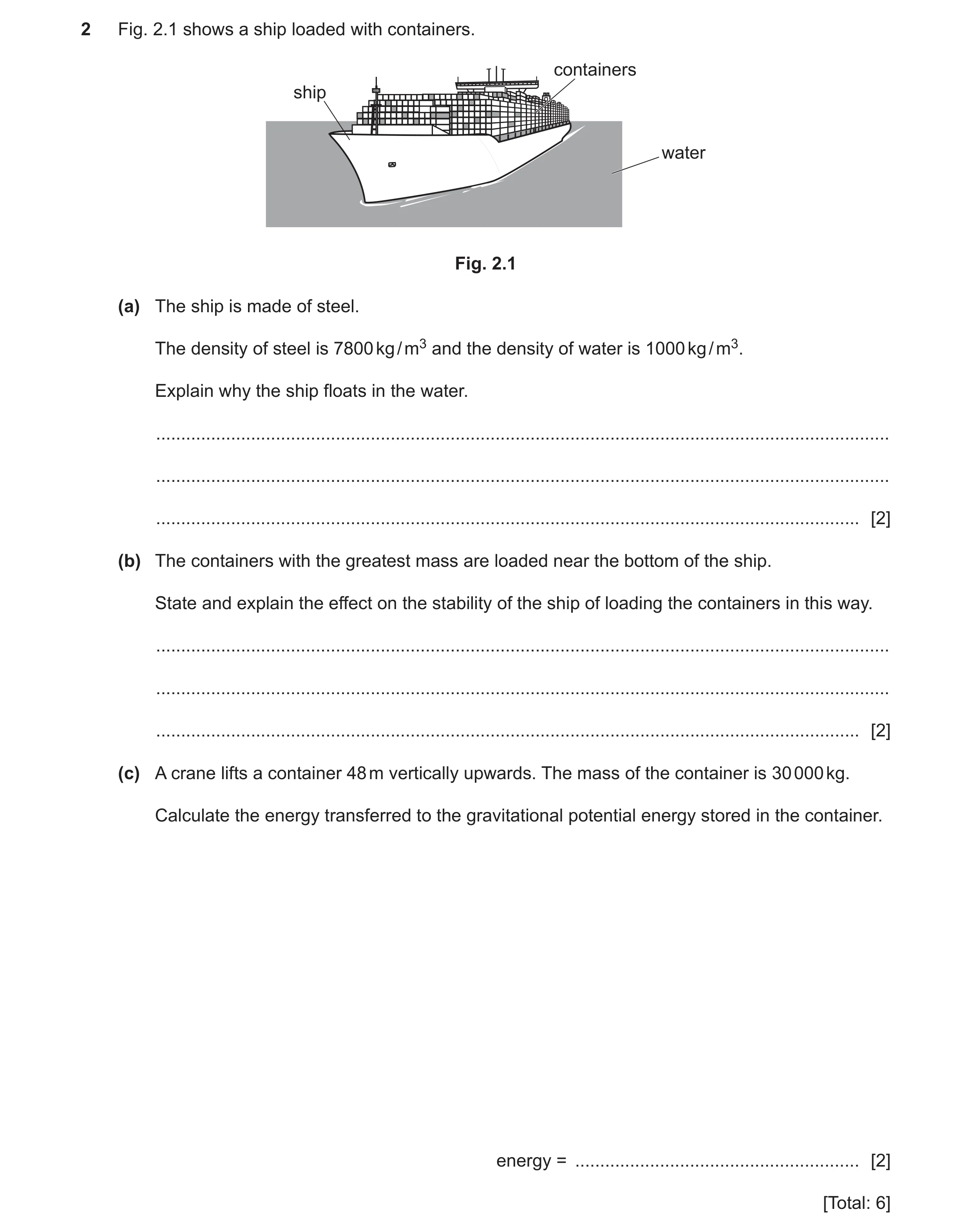 Question 16: Fig. 2.1 shows a ship loaded with containers. containers ship water Fig. 2.1 (a) The ship is made of steel. The density of steel is 7800 kg…