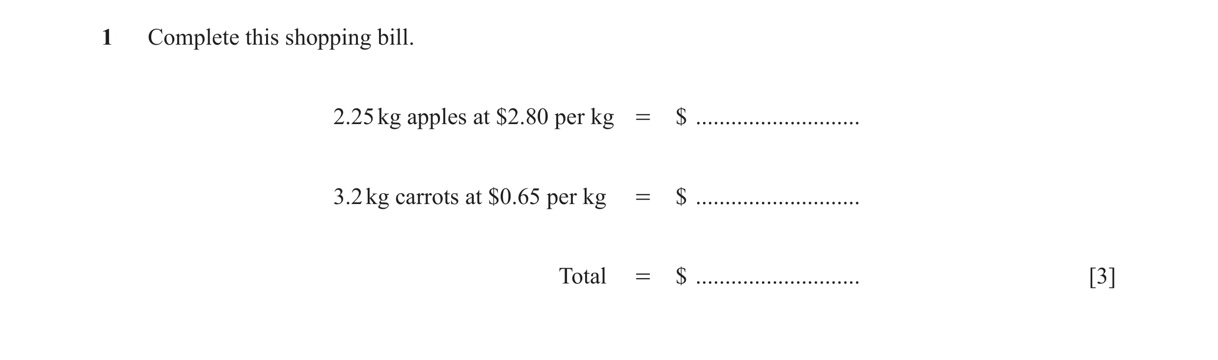 Question 25: Complete this shopping bill. 2.25 kg apples at $2.80 per kg = $ ............................ 3.2 kg carrots at $0.65 per kg = $ ...........…