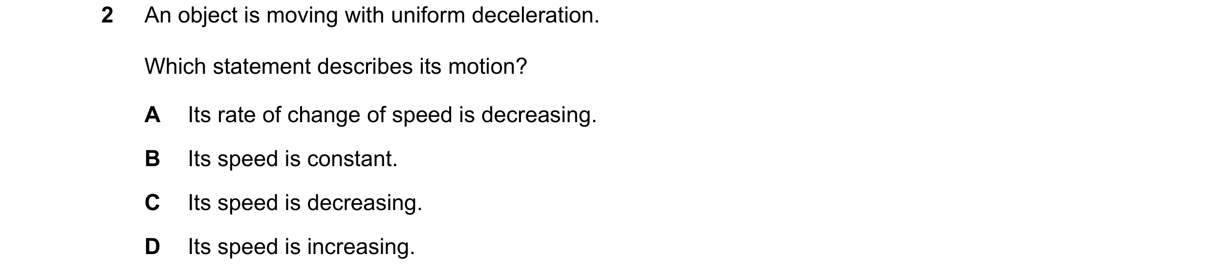 Question 158: An object is moving with uniform deceleration. Which statement describes its motion? A Its rate of change of speed is decreasing. B Its spe…