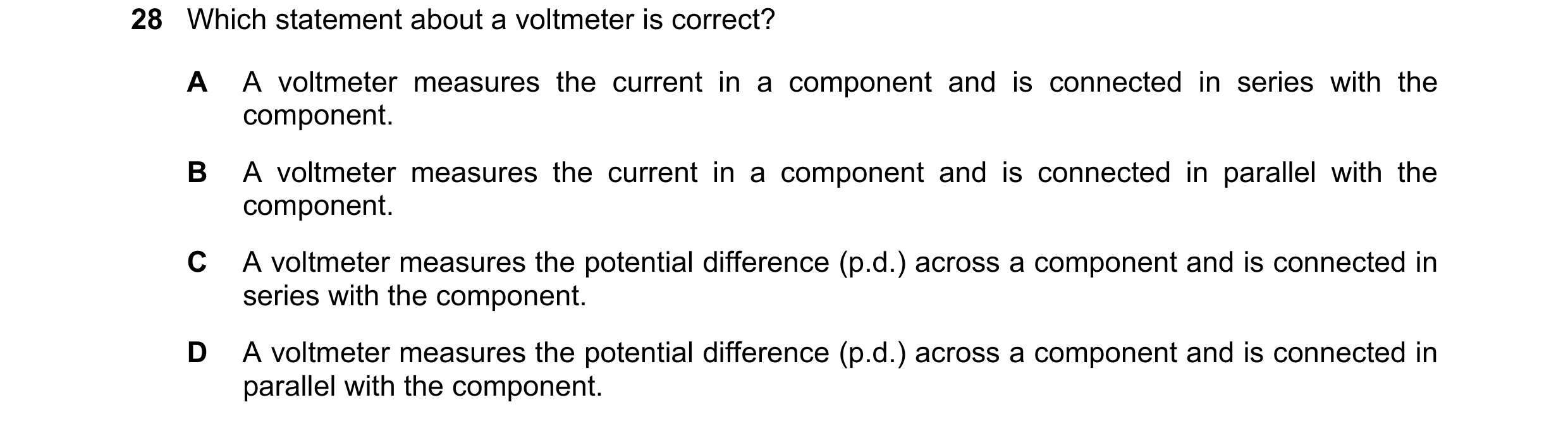 Question 250: Which statement about a voltmeter is correct? A A voltmeter measures the current in a component and is connected in series with the compone…