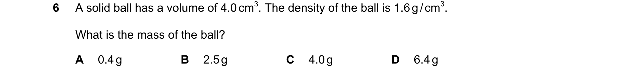 Question 106: A solid ball has a volume of 4.0 cm3. The density of the ball is 1.6 g / cm3. What is the mass of the ball? A 0.4 g B 2.5 g C 4.0 g D 6.4 g