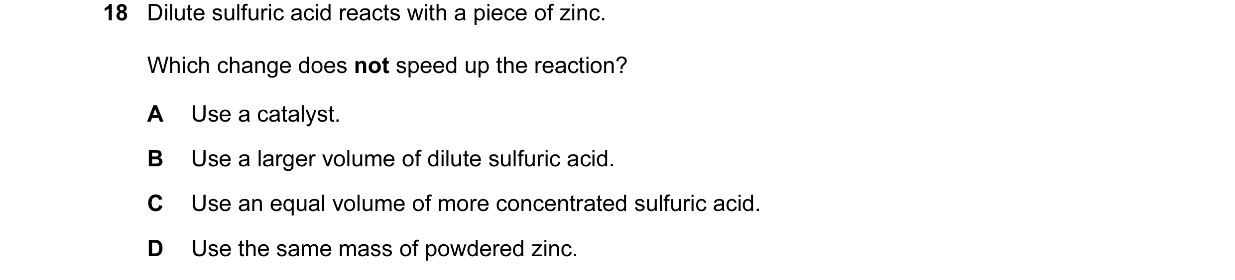 Question 24: Dilute sulfuric acid reacts with a piece of zinc. Which change does not speed up the reaction? A Use a catalyst. B Use a larger volume of d…