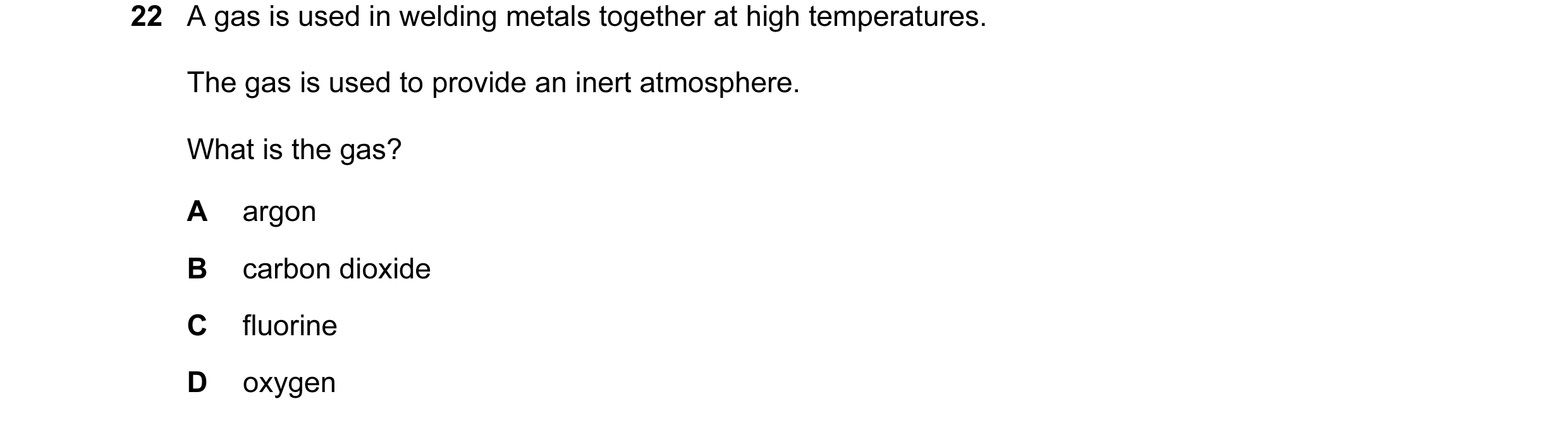 Question 2: A gas is used in welding metals together at high temperatures. The gas is used to provide an inert atmosphere. What is the gas? A argon B c…