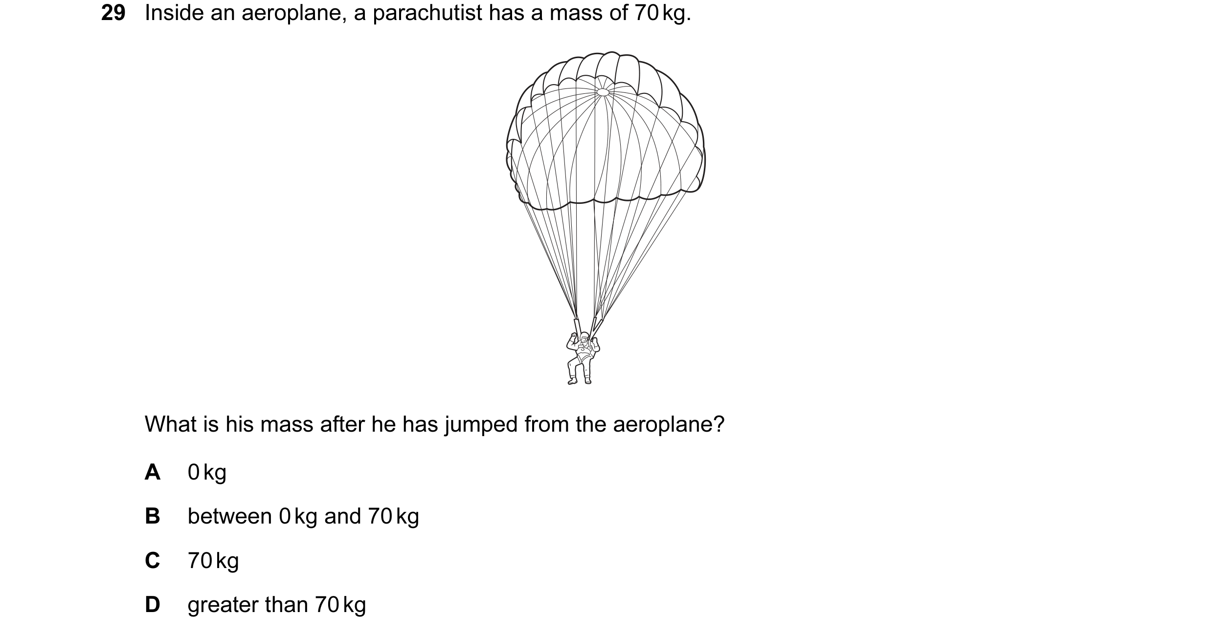 Question 6: Inside an aeroplane, a parachutist has a mass of 70 kg. What is his mass after he has jumped from the aeroplane? A 0 kg B between 0 kg and …