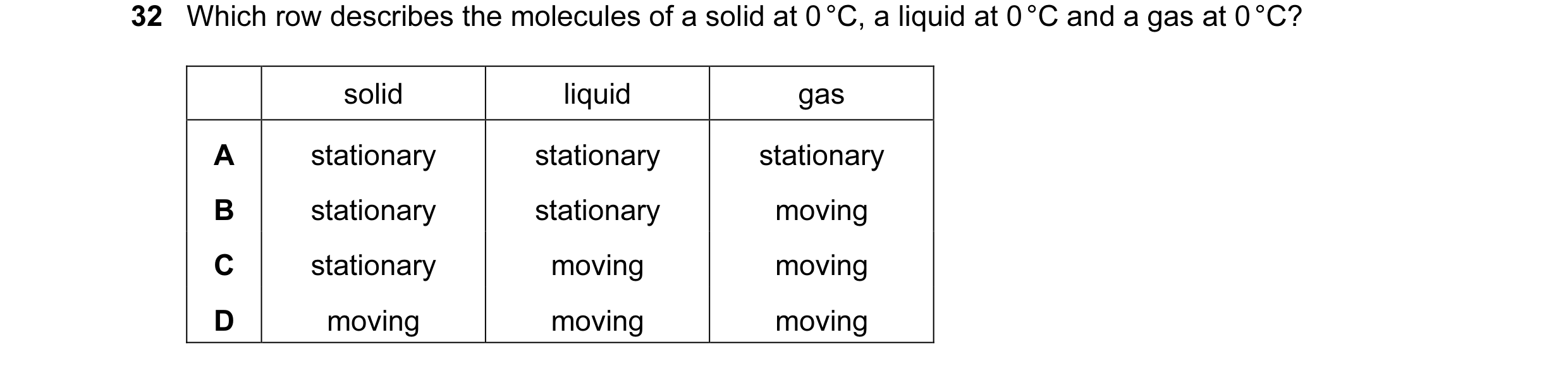 Question 26: Which row describes the molecules of a solid at 0 °C, a liquid at 0 °C and a gas at 0 °C? solid liquid gas A stationary stationary stationa…