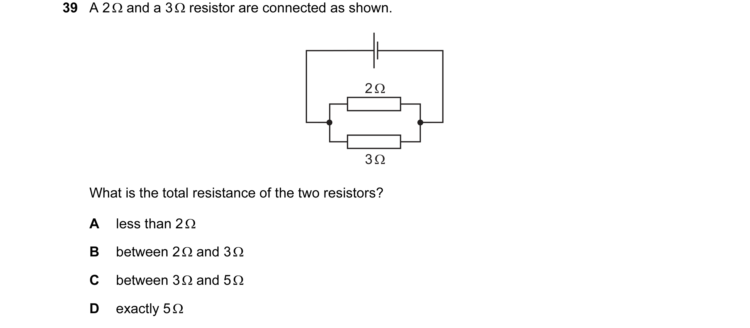 Question 47: A 2 Ω and a 3 Ω resistor are connected as shown. 2 Ω 3 Ω What is the total resistance of the two resistors? A less than 2 Ω B between 2 Ω a…