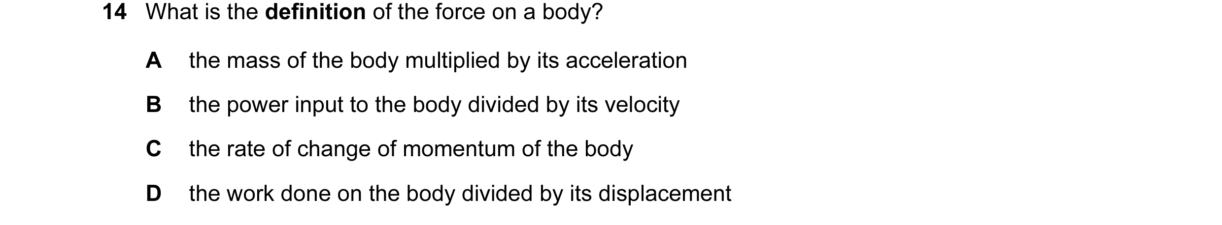 Question 59: What is the definition of the force on a body? A the mass of the body multiplied by its acceleration B the power input to the body divided …