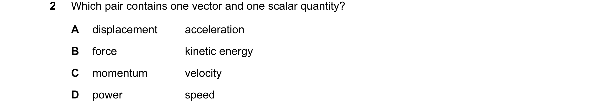 Question 45: Which pair contains one vector and one scalar quantity? A displacement acceleration B force kinetic energy C momentum velocity D power speed