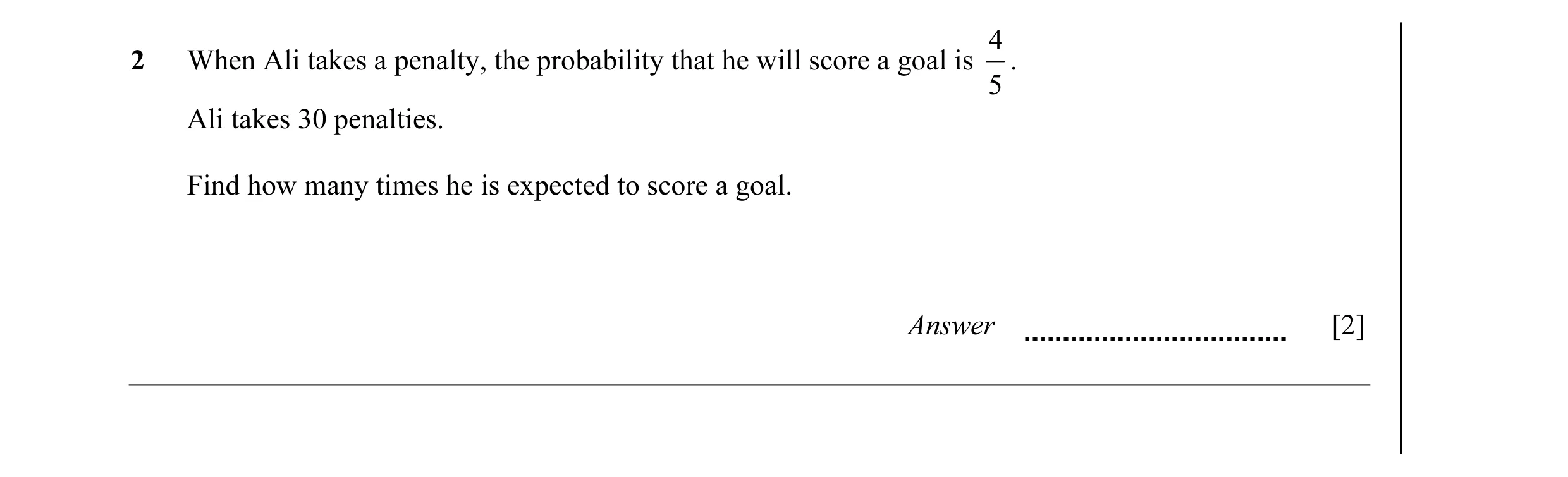 Question 1: 2 When Ali takes a penalty, the probability that he will score a goal is . 5 Ali takes 30 penalties. Find how many times he is expected to …