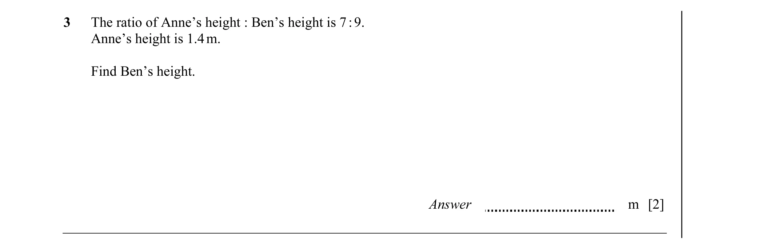 Question 31: The ratio of Anne’s height : Ben’s height is 7 : 9. Anne’s height is 1.4 m. Find Ben’s height. Answer m [2]