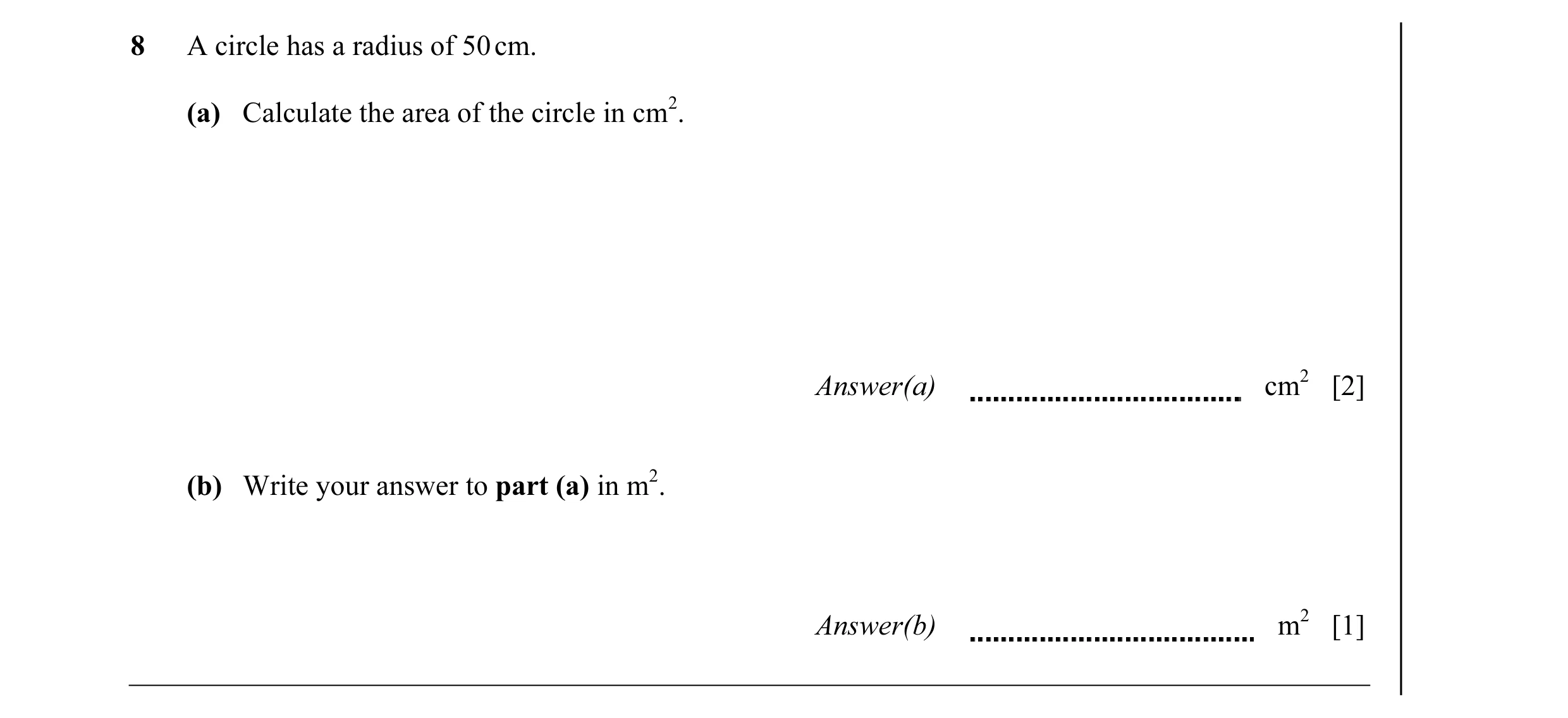 Question 6: A circle has a radius of 50 cm. (a) Calculate the area of the circle in cm2. Answer(a) cm2 [2] (b) Write your answer to part (a) in m2. Ans…