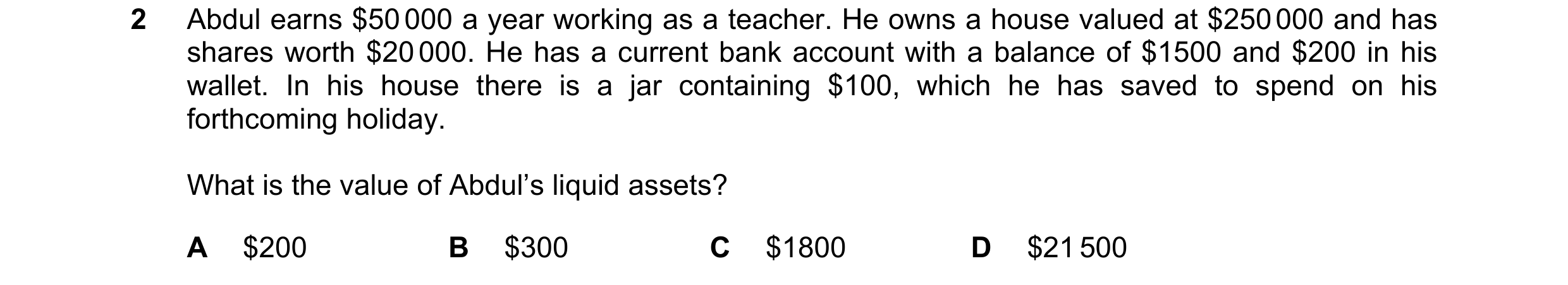 Question 48: Abdul earns $50 000 a year working as a teacher. He owns a house valued at $250 000 and has shares worth $20 000. He has a current bank acc…